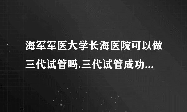 海军军医大学长海医院可以做三代试管吗.三代试管成功率高吗?