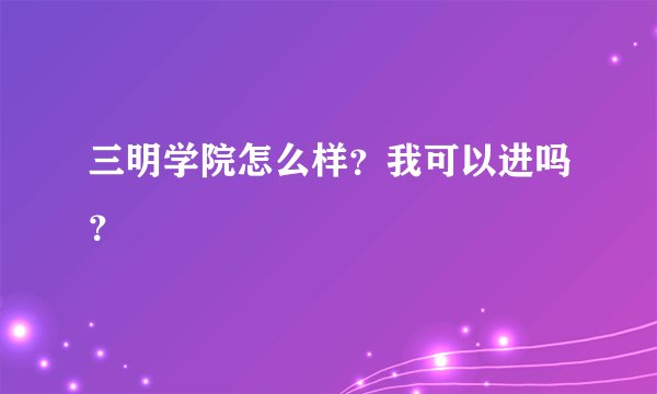 三明学院怎么样？我可以进吗？