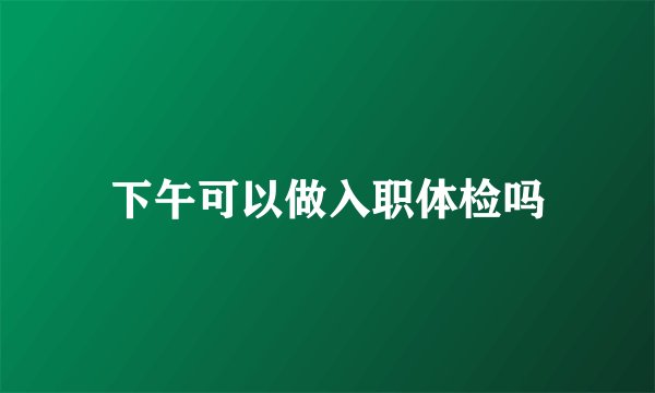 下午可以做入职体检吗