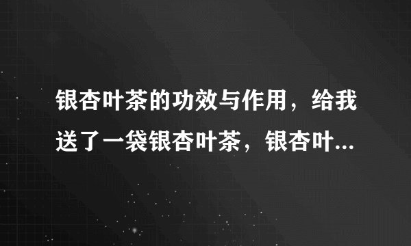 银杏叶茶的功效与作用，给我送了一袋银杏叶茶，银杏叶茶的功效与作用。