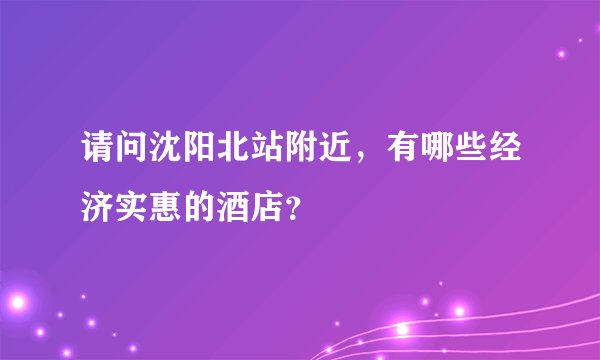 请问沈阳北站附近，有哪些经济实惠的酒店？