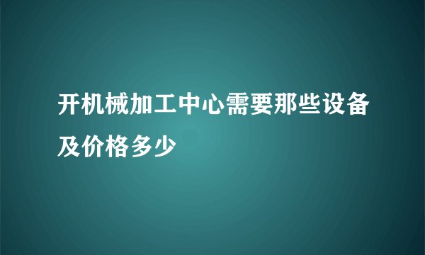开机械加工中心需要那些设备及价格多少