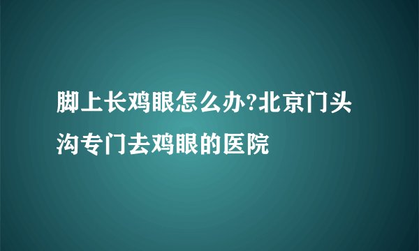 脚上长鸡眼怎么办?北京门头沟专门去鸡眼的医院