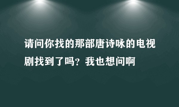 请问你找的那部唐诗咏的电视剧找到了吗？我也想问啊