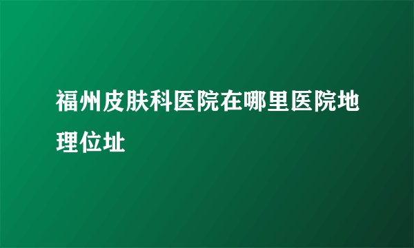 福州皮肤科医院在哪里医院地理位址
