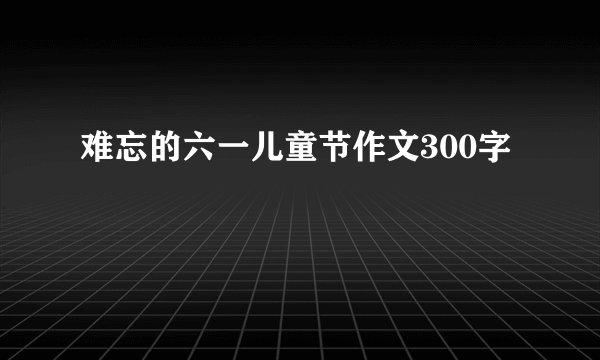 难忘的六一儿童节作文300字