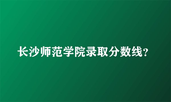 长沙师范学院录取分数线？