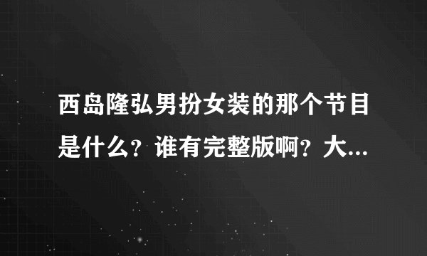西岛隆弘男扮女装的那个节目是什么？谁有完整版啊？大神们帮帮忙吧