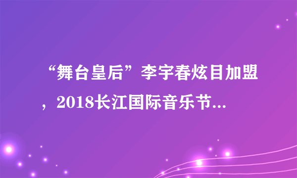 “舞台皇后”李宇春炫目加盟，2018长江国际音乐节正式开票