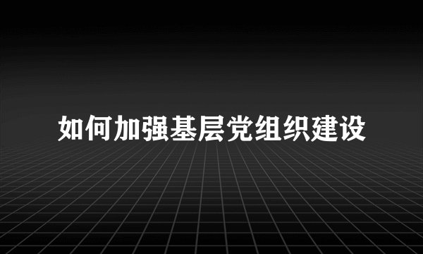 如何加强基层党组织建设