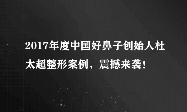 2017年度中国好鼻子创始人杜太超整形案例，震撼来袭！