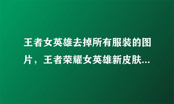 王者女英雄去掉所有服装的图片，王者荣耀女英雄新皮肤去掉所有服装