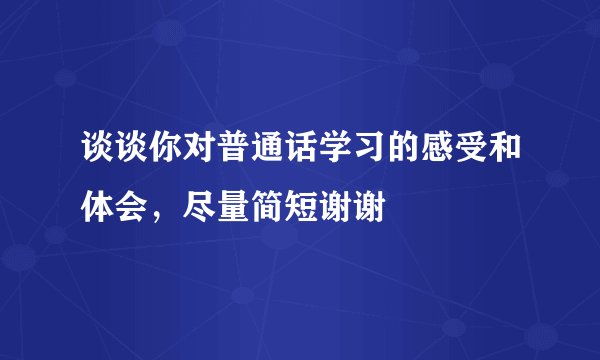 谈谈你对普通话学习的感受和体会,尽量简短谢谢