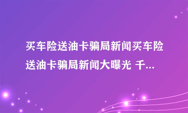 买车险送油卡骗局新闻买车险送油卡骗局新闻大曝光 千万莫贪小便宜