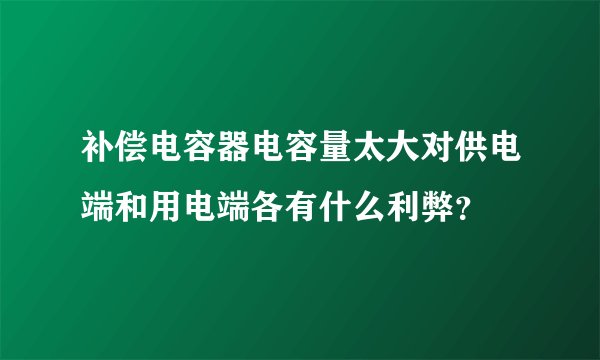 补偿电容器电容量太大对供电端和用电端各有什么利弊?