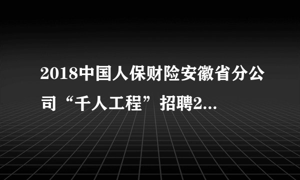 2018中国人保财险安徽省分公司“千人工程”招聘232人公告