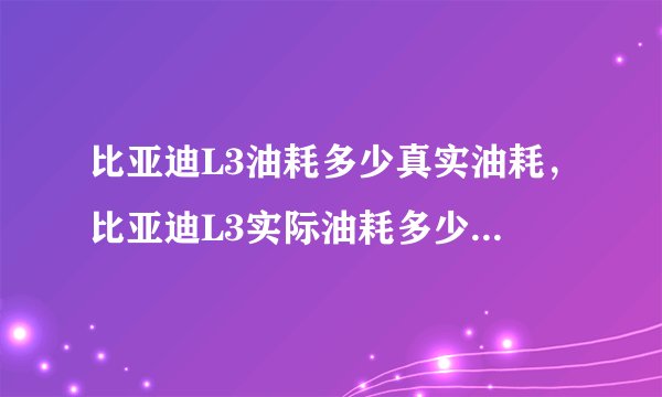 比亚迪L3油耗多少真实油耗，比亚迪L3实际油耗多少钱一公里