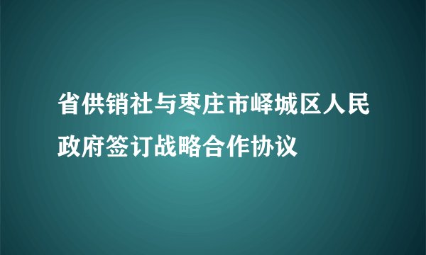 省供销社与枣庄市峄城区人民政府签订战略合作协议