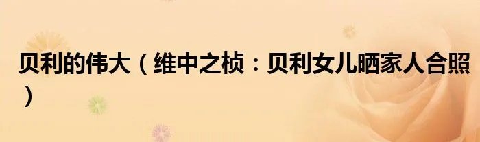 贝利的伟大（维中之桢：贝利女儿晒家人合照）