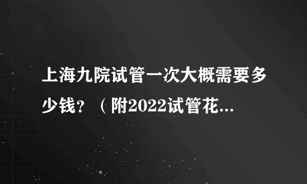 上海九院试管一次大概需要多少钱？（附2022试管花费明细）