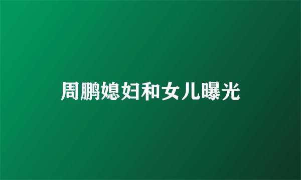 周鹏媳妇和女儿曝光
