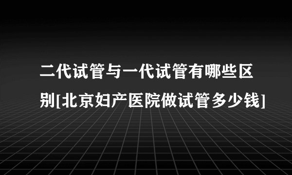 二代试管与一代试管有哪些区别[北京妇产医院做试管多少钱]
