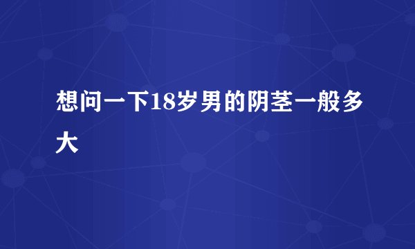想问一下18岁男的阴茎一般多大