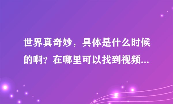 世界真奇妙,具体是什么时候的啊?在哪里可以找到视频来看呢?!