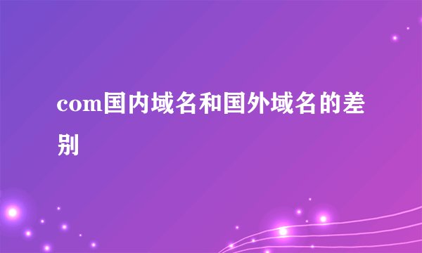 com国内域名和国外域名的差别