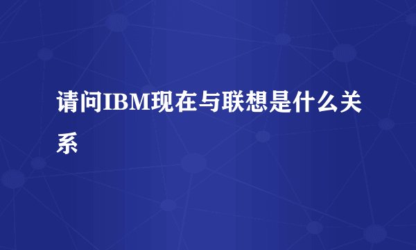 请问IBM现在与联想是什么关系