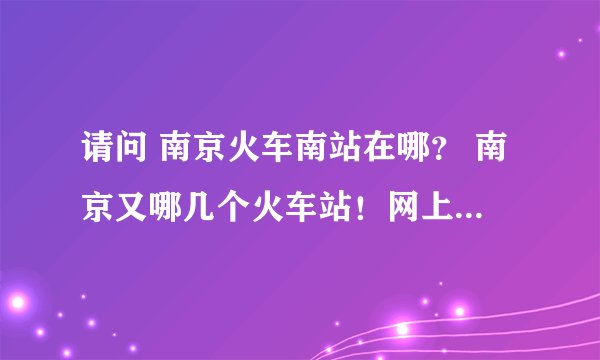 请问 南京火车南站在哪？ 南京又哪几个火车站！网上都讲不清楚啊