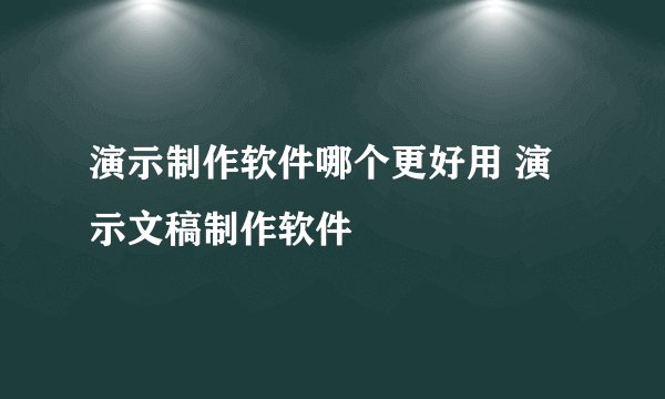 演示制作软件哪个更好用 演示文稿制作软件