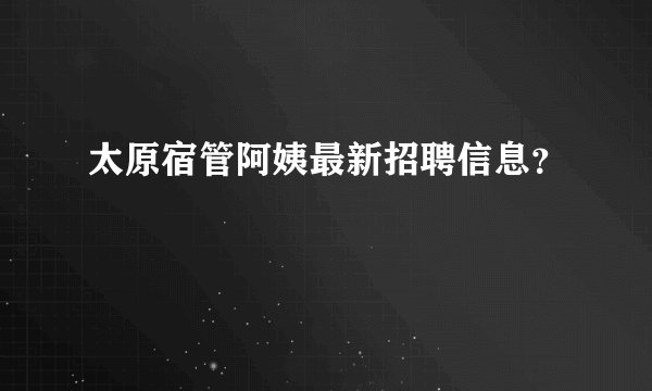 太原宿管阿姨最新招聘信息？