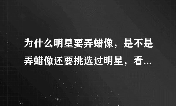 为什么明星要弄蜡像,是不是弄蜡像还要挑选过明星,看有人气,很出名的那种才能做,那明星他们是不是要给