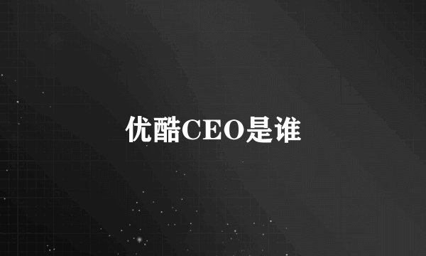 优酷CEO是谁