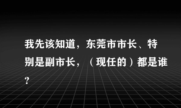 我先该知道，东莞市市长、特别是副市长，（现任的）都是谁？