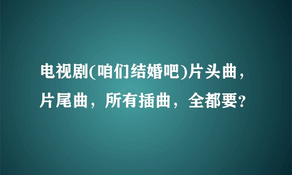 电视剧(咱们结婚吧)片头曲,片尾曲,所有插曲,全都要?