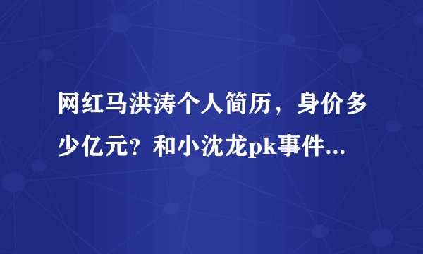 网红马洪涛个人简历，身价多少亿元？和小沈龙pk事件有剧本？