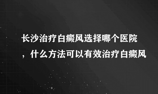 长沙治疗白癜风选择哪个医院，什么方法可以有效治疗白癜风