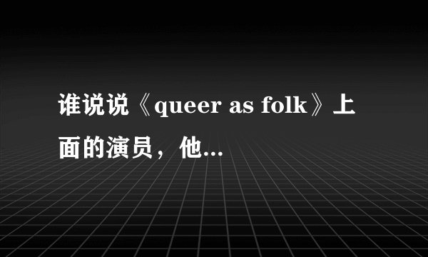 谁说说《queer as folk》上面的演员，他们不会都是那个吧？～～