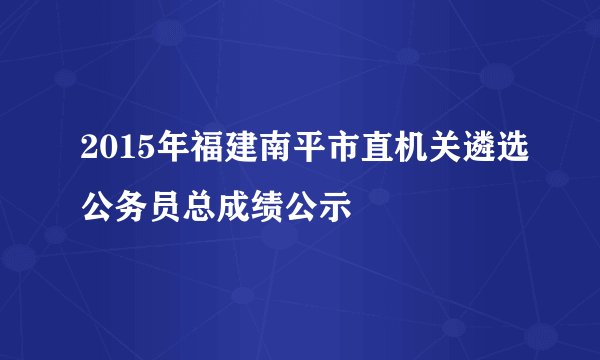 2015年福建南平市直机关遴选公务员总成绩公示
