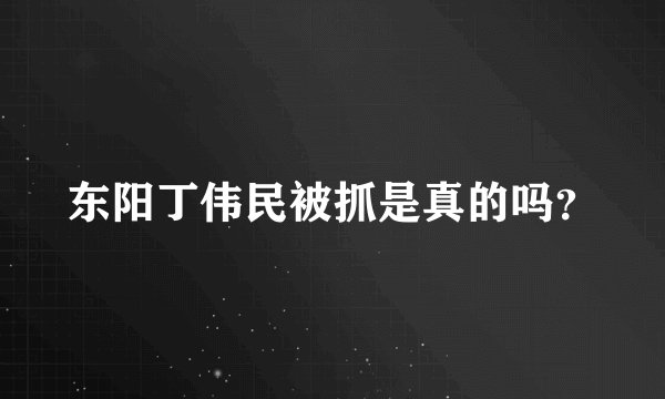 东阳丁伟民被抓是真的吗？
