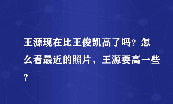 王源现在比王俊凯高了吗？怎么看最近的照片，王源要高一些？
