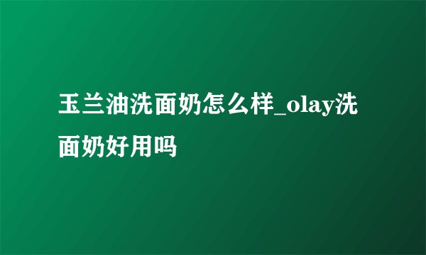 玉兰油洗面奶怎么样_olay洗面奶好用吗
