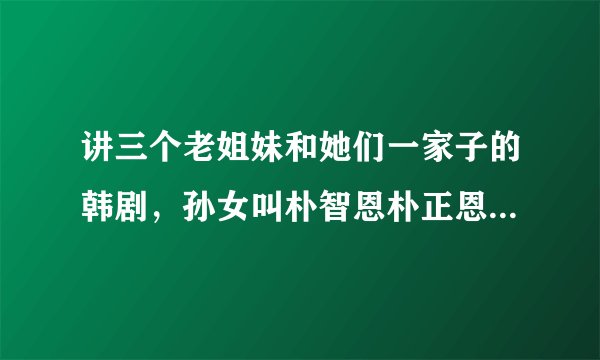 讲三个老姐妹和她们一家子的韩剧，孙女叫朴智恩朴正恩什么的？