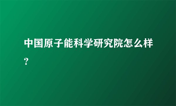 中国原子能科学研究院怎么样？