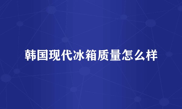 韩国现代冰箱质量怎么样