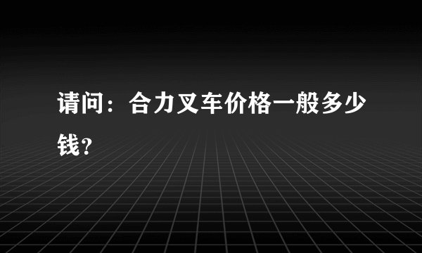 请问：合力叉车价格一般多少钱？