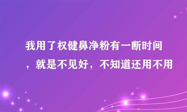 我用了权健鼻净粉有一断时间，就是不见好，不知道还用不用