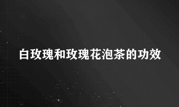 白玫瑰和玫瑰花泡茶的功效